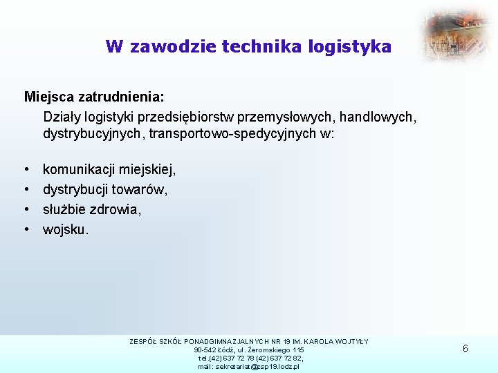 W zawodzie technika logistyka Miejsca zatrudnienia: Działy logistyki przedsiębiorstw przemysłowych, handlowych, dystrybucyjnych, transportowo-spedycyjnych w: