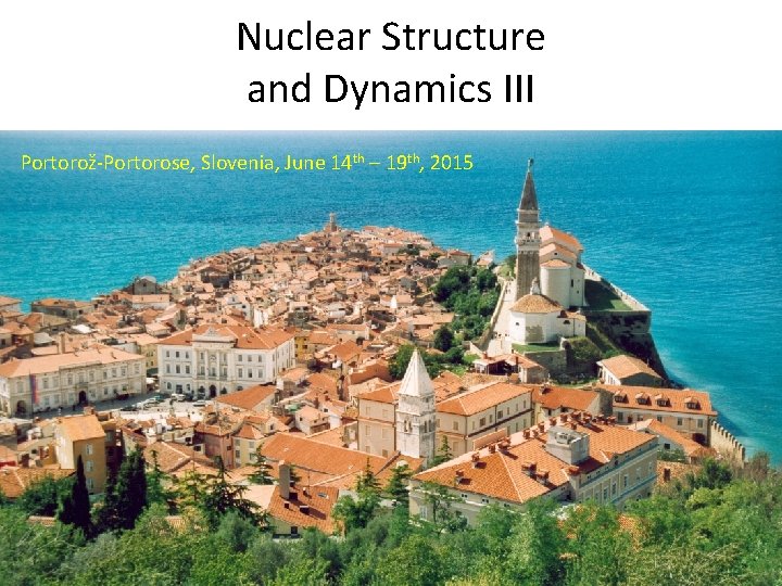 Nuclear Structure and Dynamics III Portorož-Portorose, Slovenia, June 14 th – 19 th, 2015