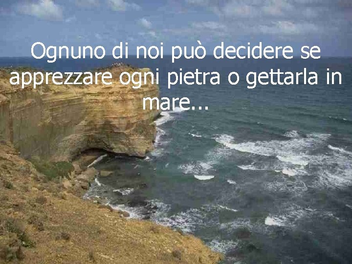 Ognuno di noi può decidere se apprezzare ogni pietra o gettarla in mare. .