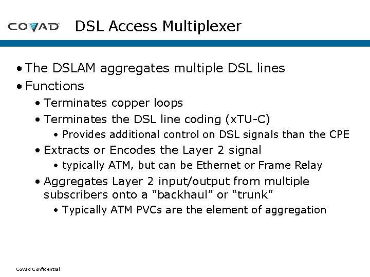 DSL Access Multiplexer • The DSLAM aggregates multiple DSL lines • Functions • Terminates DSL Access Multiplexer • The DSLAM aggregates multiple DSL lines • Functions • Terminates