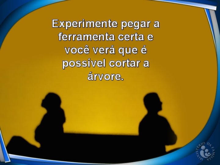 Experimente pegar a ferramenta certa e você verá que é possível cortar a árvore.