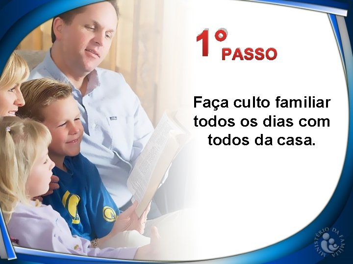 1°PASSO Faça culto familiar todos os dias com todos da casa. 