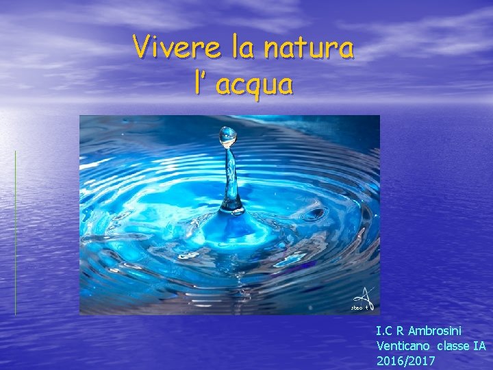 Vivere la natura l’ acqua I. C R Ambrosini Venticano classe IA 2016/2017 Vivere la natura l’ acqua I. C R Ambrosini Venticano classe IA 2016/2017