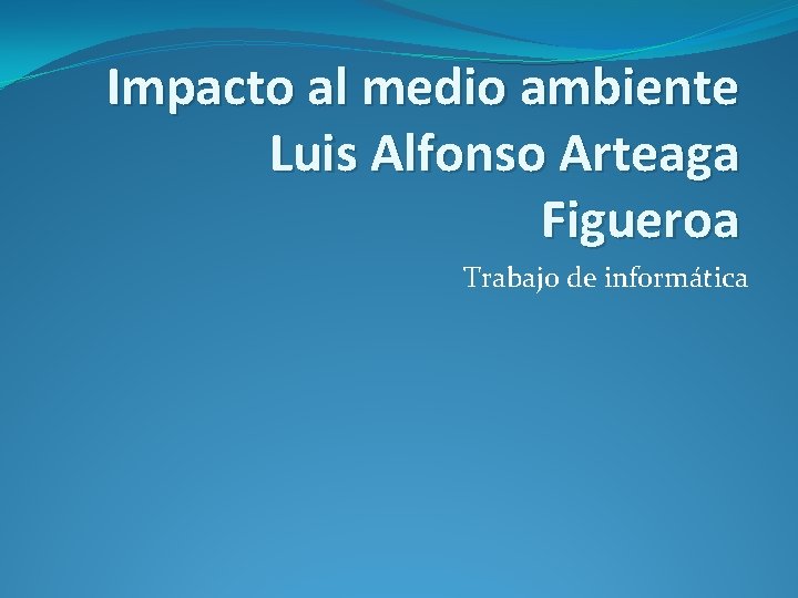 Impacto al medio ambiente Luis Alfonso Arteaga Figueroa Trabajo de informática 