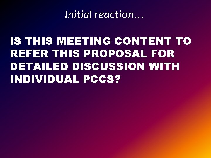 Initial reaction… IS THIS MEETING CONTENT TO REFER THIS PROPOSAL FOR DETAILED DISCUSSION WITH