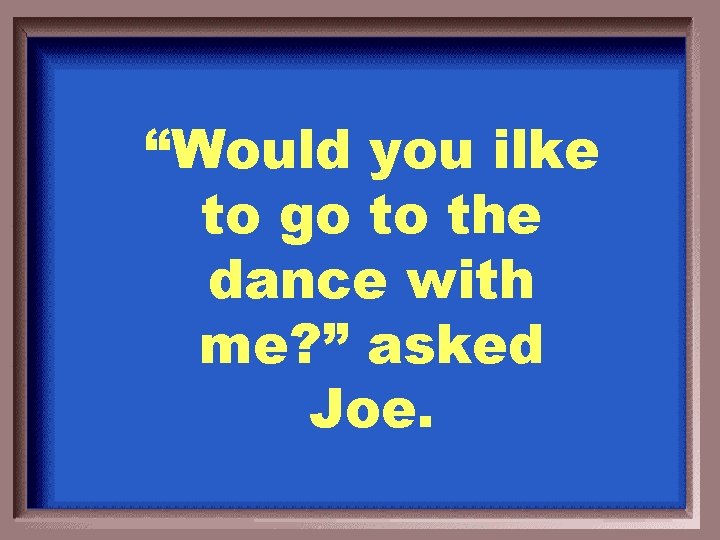 “Would you ilke to go to the dance with me? ” asked Joe. 