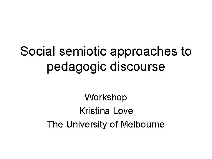 Social semiotic approaches to pedagogic discourse Workshop Kristina Love The University of Melbourne 