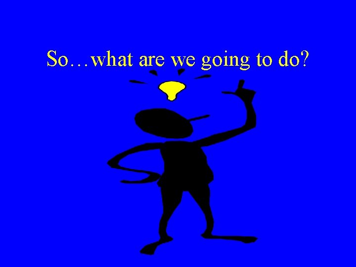 So…what are we going to do? 