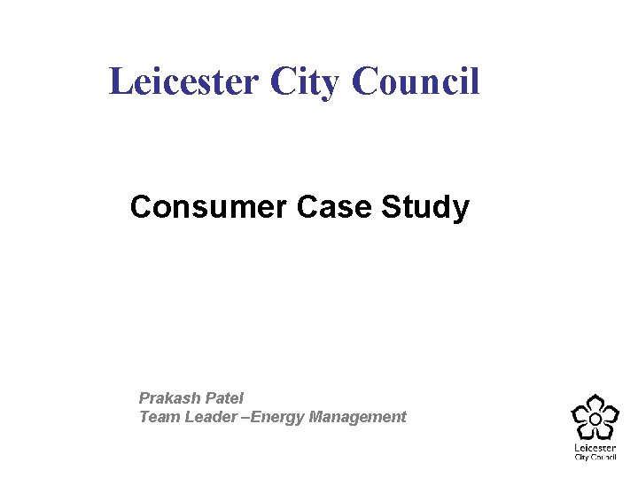 Leicester City Council Consumer Case Study Prakash Patel Team Leader –Energy Management 