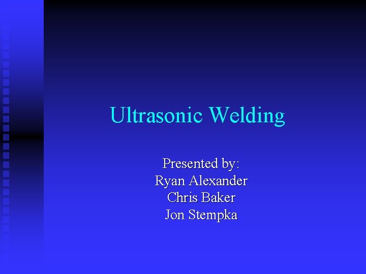 Ultrasonic Welding Presented by: Ryan Alexander Chris Baker Jon Stempka 