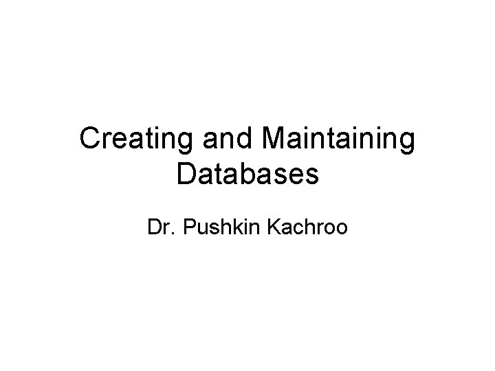 Creating and Maintaining Databases Dr. Pushkin Kachroo 