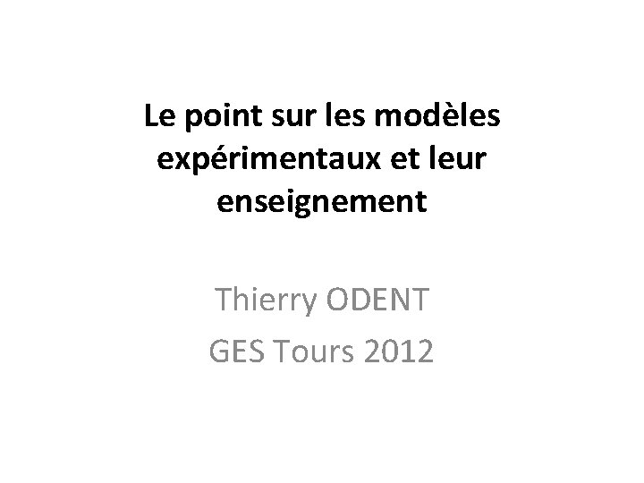 Le point sur les modèles expérimentaux et leur enseignement Thierry ODENT GES Tours 2012 Le point sur les modèles expérimentaux et leur enseignement Thierry ODENT GES Tours 2012