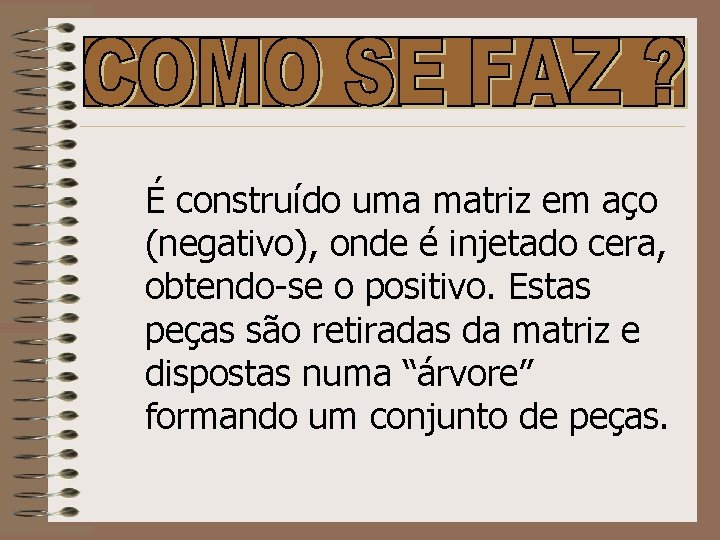 É construído uma matriz em aço (negativo), onde é injetado cera, obtendo-se o positivo.