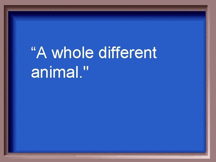 “A whole different animal. " 