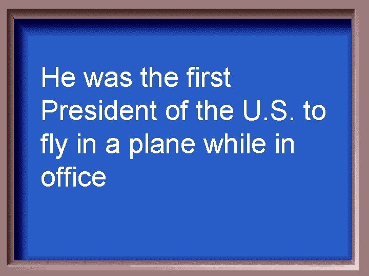 He was the first President of the U. S. to fly in a plane