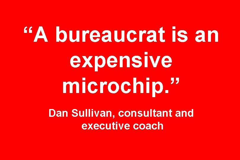 “A bureaucrat is an expensive microchip. ” Dan Sullivan, consultant and executive coach “A bureaucrat is an expensive microchip. ” Dan Sullivan, consultant and executive coach