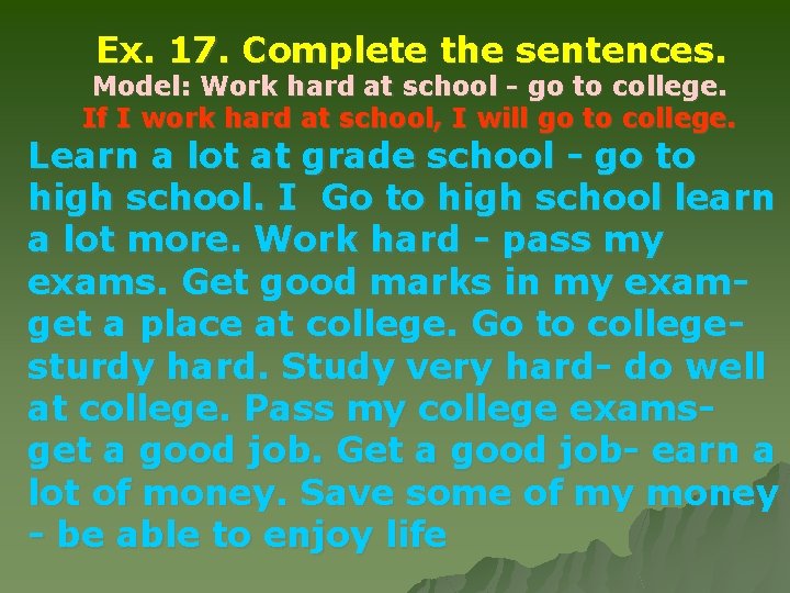 Ex. 17. Complete the sentences. Model: Work hard at school - go to college.