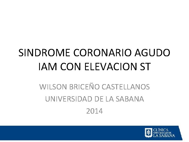 SINDROME CORONARIO AGUDO IAM CON ELEVACION ST WILSON BRICEÑO CASTELLANOS UNIVERSIDAD DE LA SABANA SINDROME CORONARIO AGUDO IAM CON ELEVACION ST WILSON BRICEÑO CASTELLANOS UNIVERSIDAD DE LA SABANA