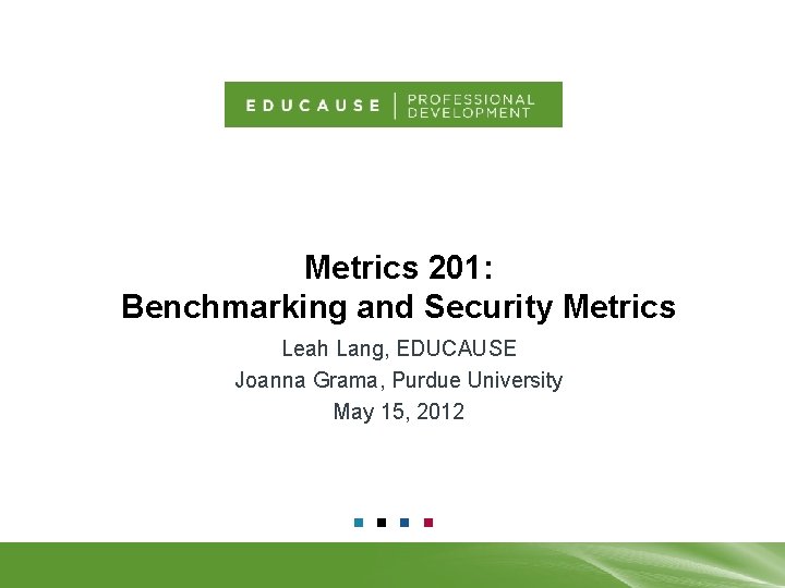 Metrics 201: Benchmarking and Security Metrics Leah Lang, EDUCAUSE Joanna Grama, Purdue University May