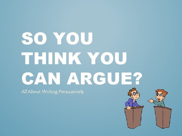 SO YOU THINK YOU CAN ARGUE? All About Writing Persuasively 