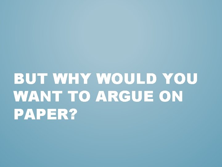 BUT WHY WOULD YOU WANT TO ARGUE ON PAPER? 