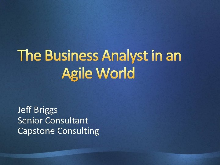 The Business Analyst in an Agile World Jeff Briggs Senior Consultant Capstone Consulting 