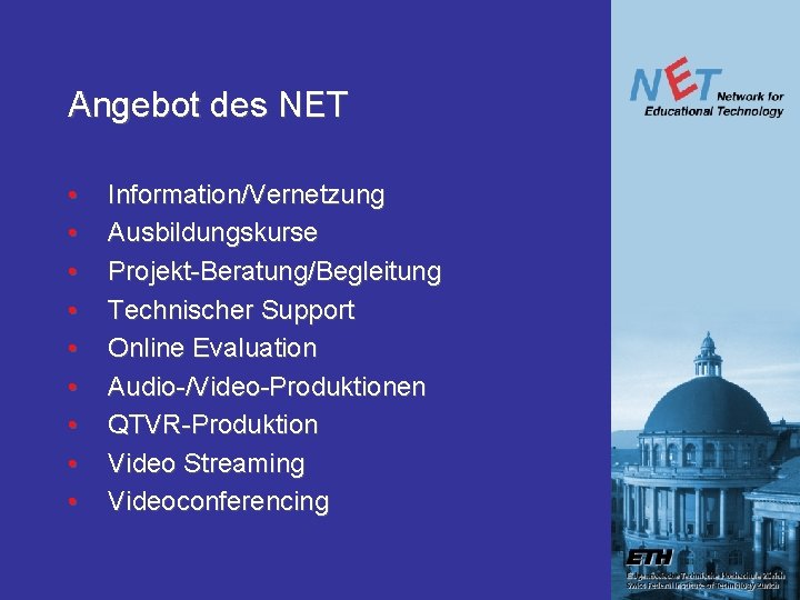 Angebot des NET • • • Information/Vernetzung Ausbildungskurse Projekt-Beratung/Begleitung Technischer Support Online Evaluation Audio-/Video-Produktionen Angebot des NET • • • Information/Vernetzung Ausbildungskurse Projekt-Beratung/Begleitung Technischer Support Online Evaluation Audio-/Video-Produktionen
