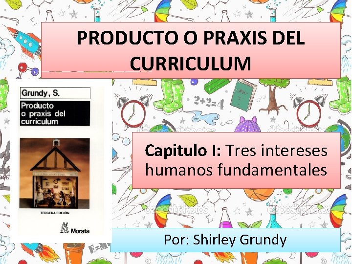 PRODUCTO O PRAXIS DEL CURRICULUM Capitulo I: Tres intereses humanos fundamentales Por: Shirley Grundy PRODUCTO O PRAXIS DEL CURRICULUM Capitulo I: Tres intereses humanos fundamentales Por: Shirley Grundy