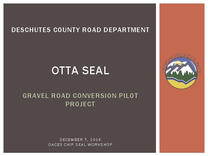 DESCHUTES COUNTY ROAD DEPARTMENT OTTA SEAL GRAVEL ROAD CONVERSION PILOT PROJECT DECEMBER 7, 2016 DESCHUTES COUNTY ROAD DEPARTMENT OTTA SEAL GRAVEL ROAD CONVERSION PILOT PROJECT DECEMBER 7, 2016