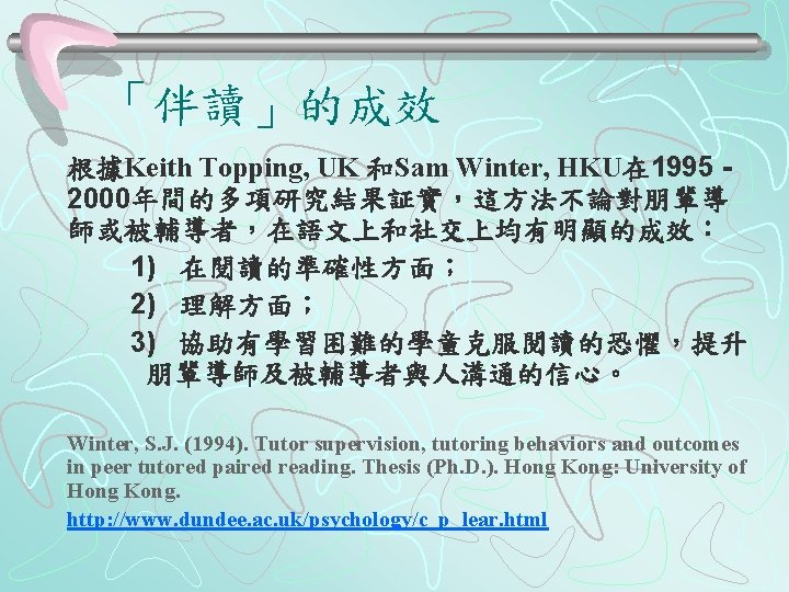 「伴讀」的成效 根據Keith Topping, UK 和Sam Winter, HKU在 1995 - 2000年間的多項研究結果証實，這方法不論對朋輩導 師或被輔導者，在語文上和社交上均有明顯的成效： 1) 在閱讀的準確性方面； 2)