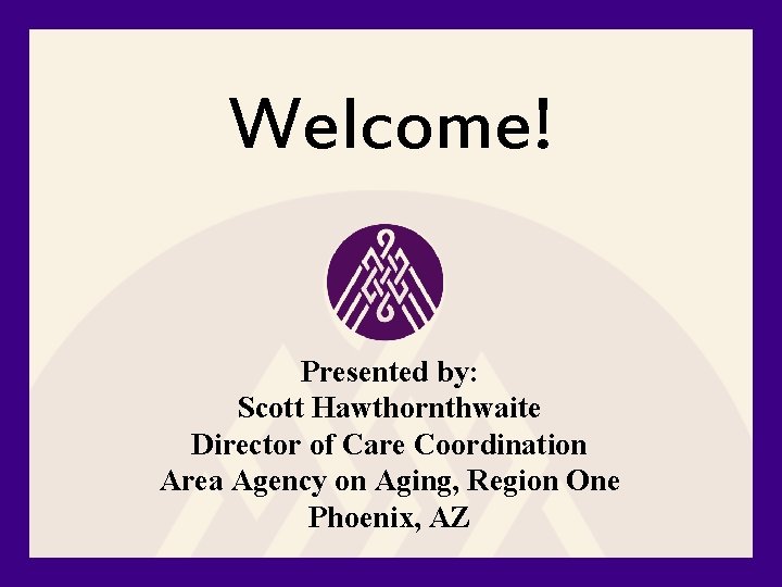 Welcome! Presented by: Scott Hawthornthwaite Director of Care Coordination Area Agency on Aging, Region