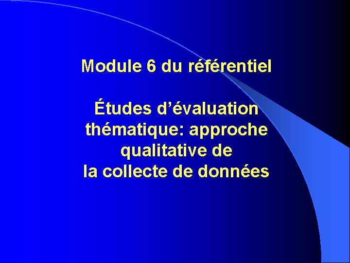 Module 6 du référentiel Études d’évaluation thématique: approche qualitative de la collecte de données Module 6 du référentiel Études d’évaluation thématique: approche qualitative de la collecte de données