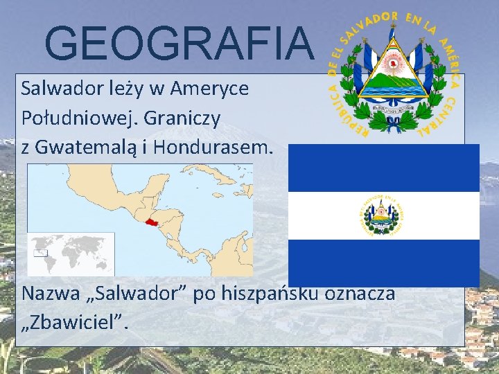GEOGRAFIA Salwador leży w Ameryce Południowej. Graniczy z Gwatemalą i Hondurasem. Nazwa „Salwador” po