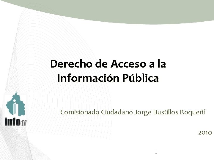 Derecho de Acceso a la Información Pública Comisionado Ciudadano Jorge Bustillos Roqueñí 2010 1
