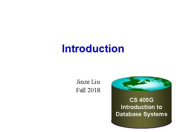 Introduction Jinze Liu Fall 2018 CS 405 G Introduction to Database Systems Introduction Jinze Liu Fall 2018 CS 405 G Introduction to Database Systems