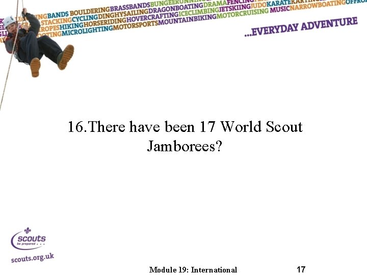 16. There have been 17 World Scout Jamborees? Module 19: International 17 