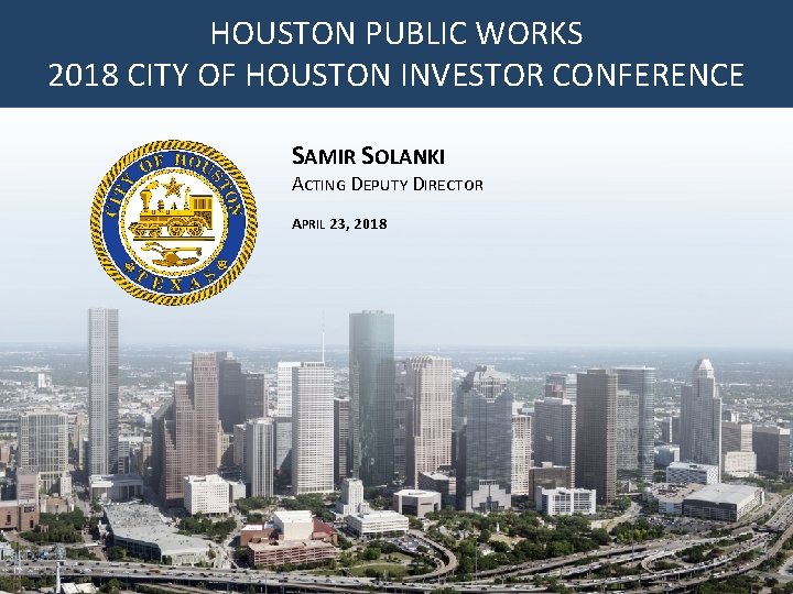 HOUSTON PUBLIC WORKS AGENDA 2018 CITY OF HOUSTON INVESTOR CONFERENCE SAMIR SOLANKI ACTING DEPUTY