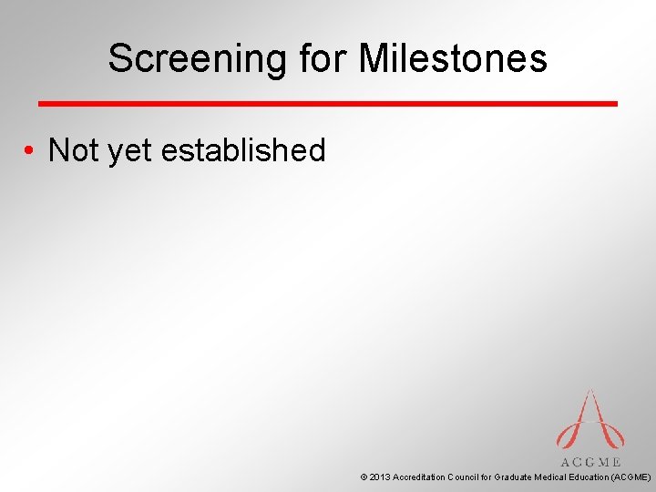 Screening for Milestones • Not yet established © 2013 Accreditation Council for Graduate Medical