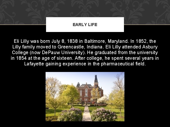 EARLY LIFE Eli Lilly was born July 8, 1838 in Baltimore, Maryland. In 1852, EARLY LIFE Eli Lilly was born July 8, 1838 in Baltimore, Maryland. In 1852,