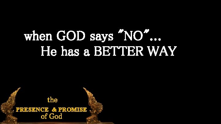 when GOD says "NO". . . He has a BETTER WAY the PRESENCE &
