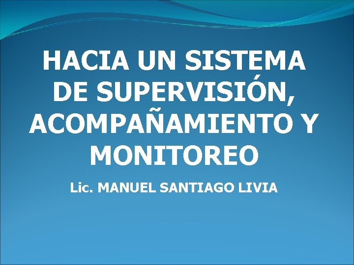 HACIA UN SISTEMA DE SUPERVISIÓN, ACOMPAÑAMIENTO Y MONITOREO Lic. MANUEL SANTIAGO LIVIA 