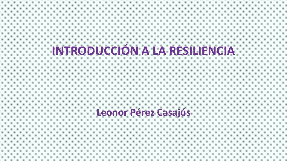 INTRODUCCIÓN A LA RESILIENCIA Leonor Pérez Casajús INTRODUCCIÓN A LA RESILIENCIA Leonor Pérez Casajús