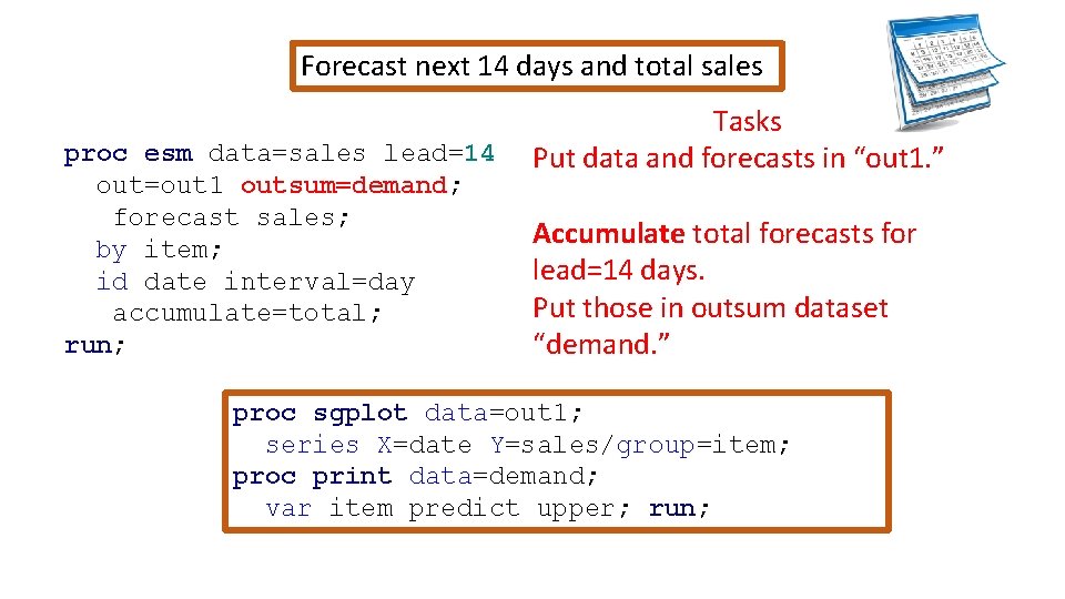 Forecast next 14 days and total sales proc esm data=sales lead=14 out=out 1 outsum=demand;