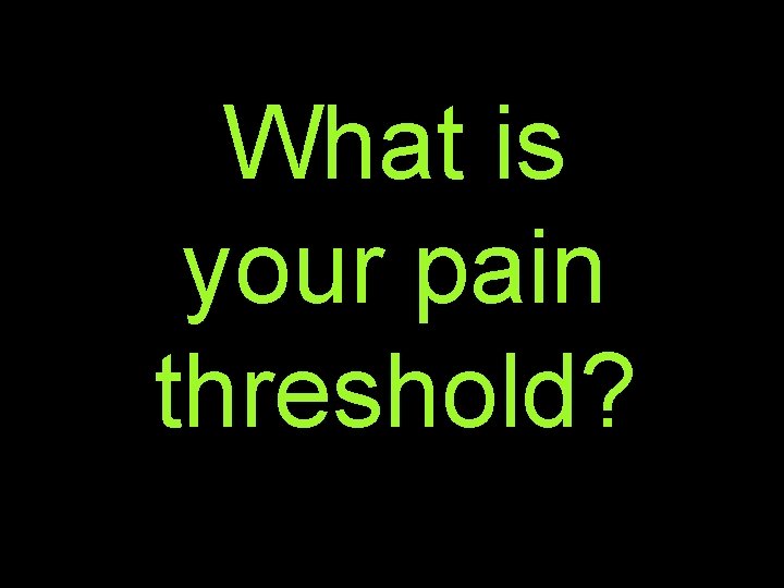 What is your pain threshold? 