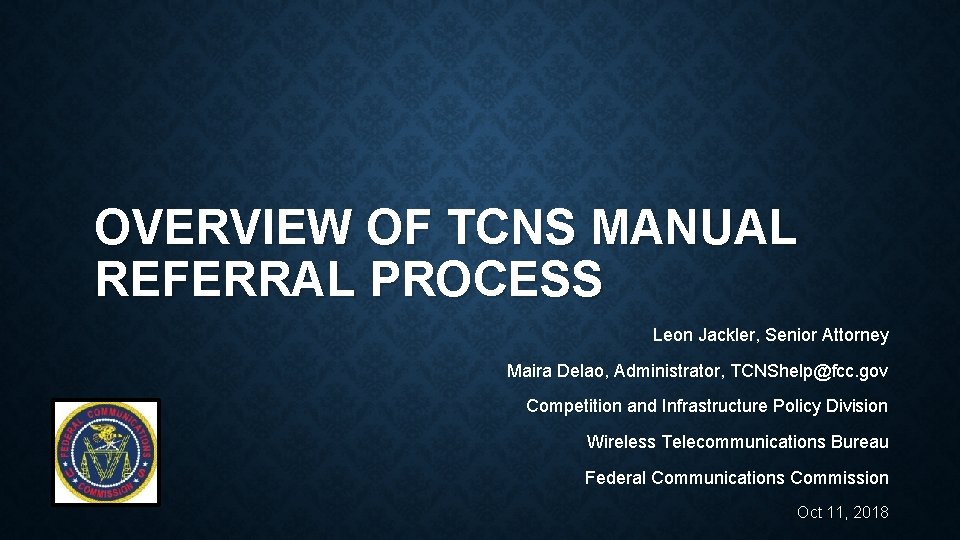 OVERVIEW OF TCNS MANUAL REFERRAL PROCESS Leon Jackler, Senior Attorney Maira Delao, Administrator, TCNShelp@fcc.