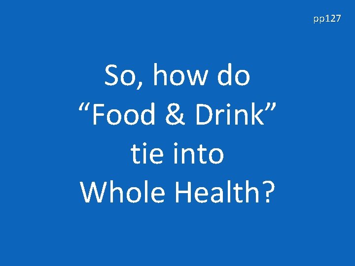 pp 127 So, how do “Food & Drink” tie into Whole Health? 