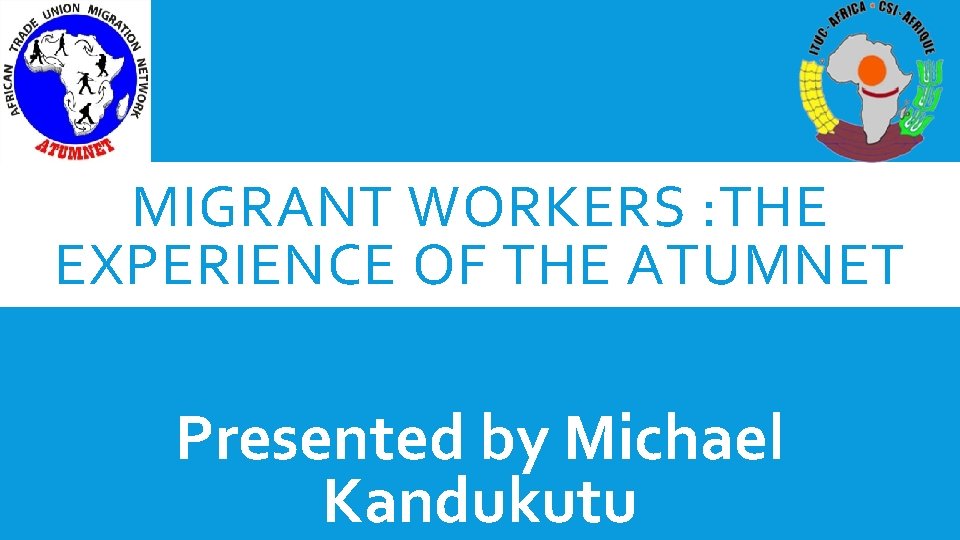 MIGRANT WORKERS : THE EXPERIENCE OF THE ATUMNET Presented by Michael Kandukutu 