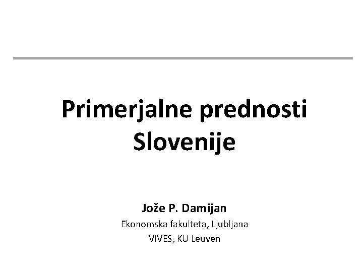 Primerjalne prednosti Slovenije Jože P. Damijan Ekonomska fakulteta, Ljubljana VIVES, KU Leuven 