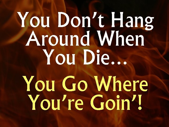 You Don’t Hang Around When You Die… You Go Where You’re Goin’! 