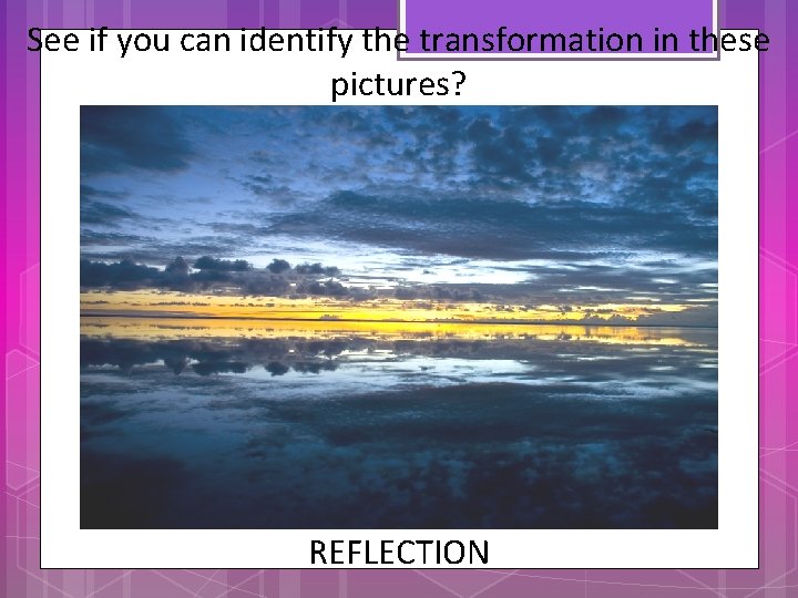 See if you can identify the transformation in these pictures? REFLECTION 